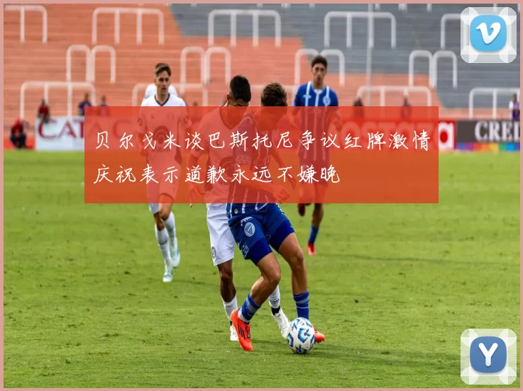 贝尔戈米谈巴斯托尼争议红牌激情庆祝表示道歉永远不嫌晚