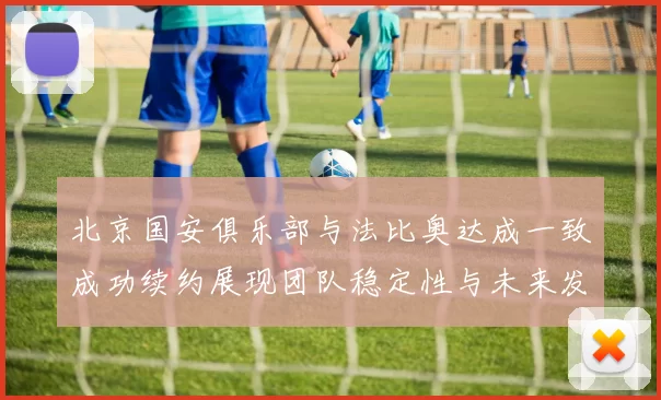北京国安俱乐部与法比奥达成一致成功续约展现团队稳定性与未来发展潜力