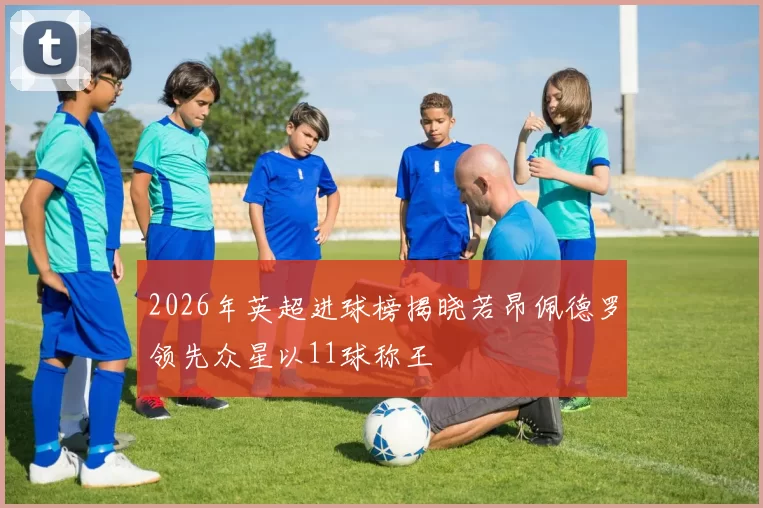2026年英超进球榜揭晓若昂佩德罗领先众星以11球称王
