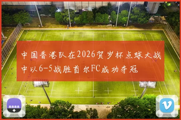 中国香港队在2026贺岁杯点球大战中以6-5战胜首尔FC成功夺冠