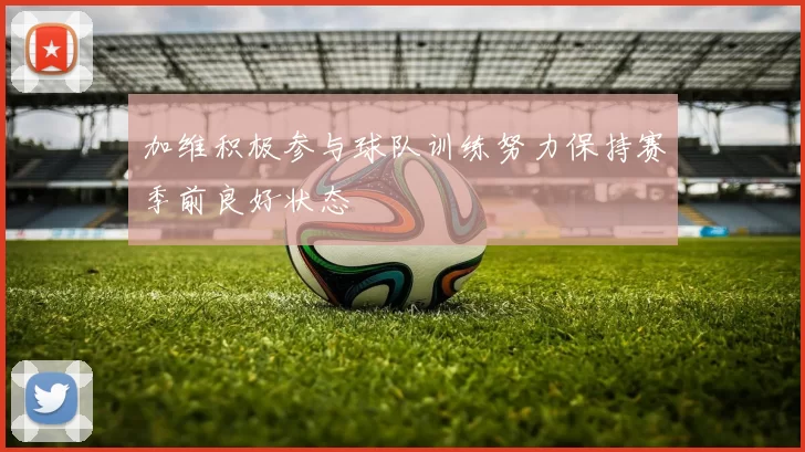加维积极参与球队训练努力保持赛季前良好状态