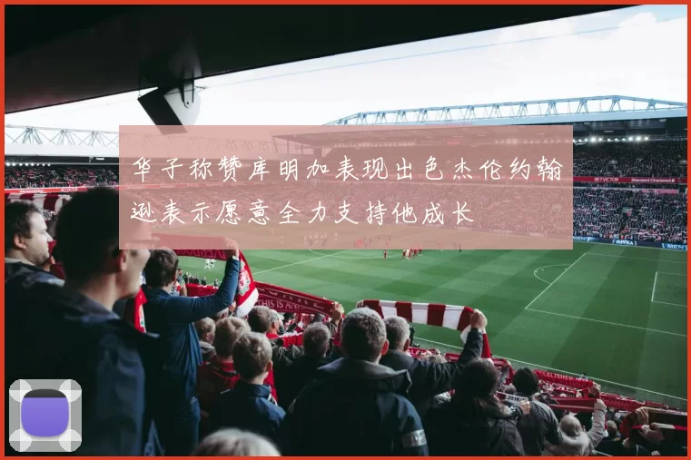 华子称赞库明加表现出色杰伦约翰逊表示愿意全力支持他成长
