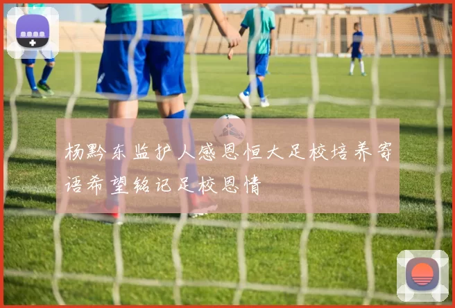 杨黔东监护人感恩恒大足校培养寄语希望铭记足校恩情