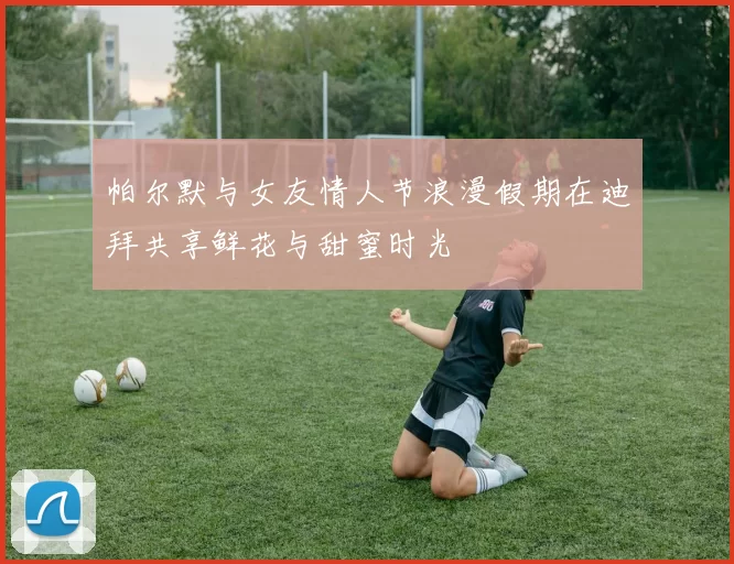 帕尔默与女友情人节浪漫假期在迪拜共享鲜花与甜蜜时光