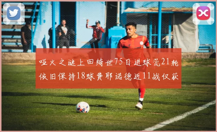 哑火之谜上田绮世75日进球荒21轮依旧保持18球费耶诺德近11战仅获3胜