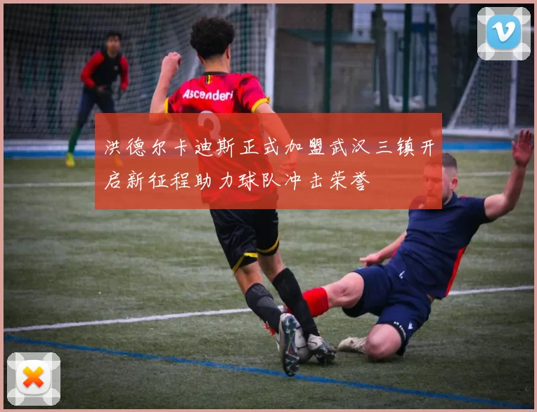 洪德尔卡迪斯正式加盟武汉三镇开启新征程助力球队冲击荣誉