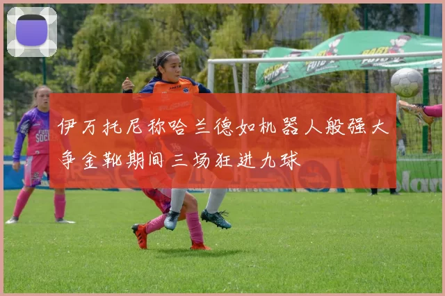 伊万托尼称哈兰德如机器人般强大争金靴期间三场狂进九球