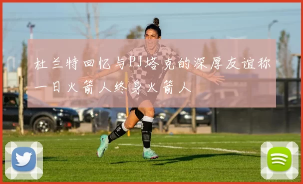 杜兰特回忆与PJ塔克的深厚友谊称一日火箭人终身火箭人