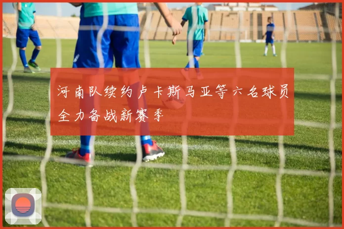 河南队续约卢卡斯马亚等六名球员全力备战新赛季