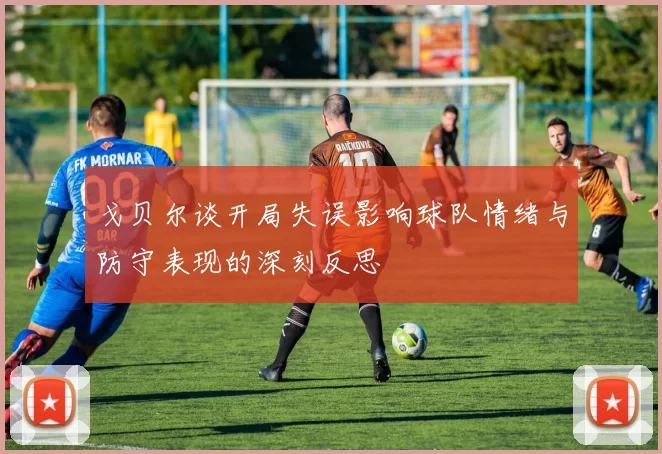 戈贝尔谈开局失误影响球队情绪与防守表现的深刻反思
