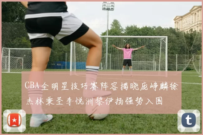CBA全明星技巧赛阵容揭晓庞峥麟徐杰林秉圣李悦洲黎伊扬强势入围