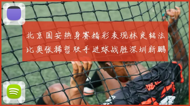 北京国安热身赛精彩表现林良铭法比奥张稀哲联手进球战胜深圳新鹏城